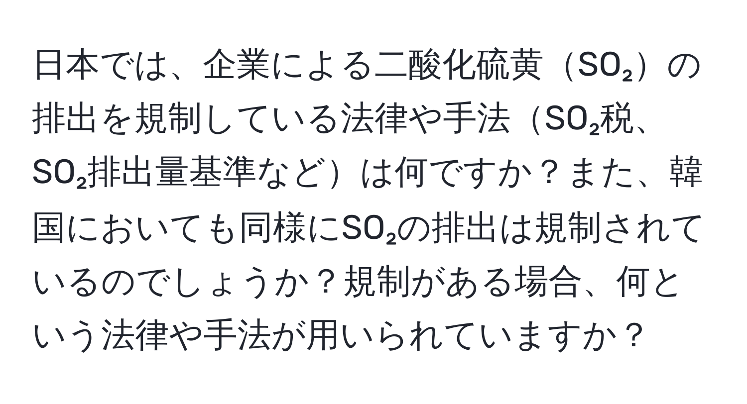 日本では、企業による二酸化硫黄SO₂の排出を規制している法律や手法SO₂税、SO₂排出量基準などは何ですか？また、韓国においても同様にSO₂の排出は規制されているのでしょうか？規制がある場合、何という法律や手法が用いられていますか？