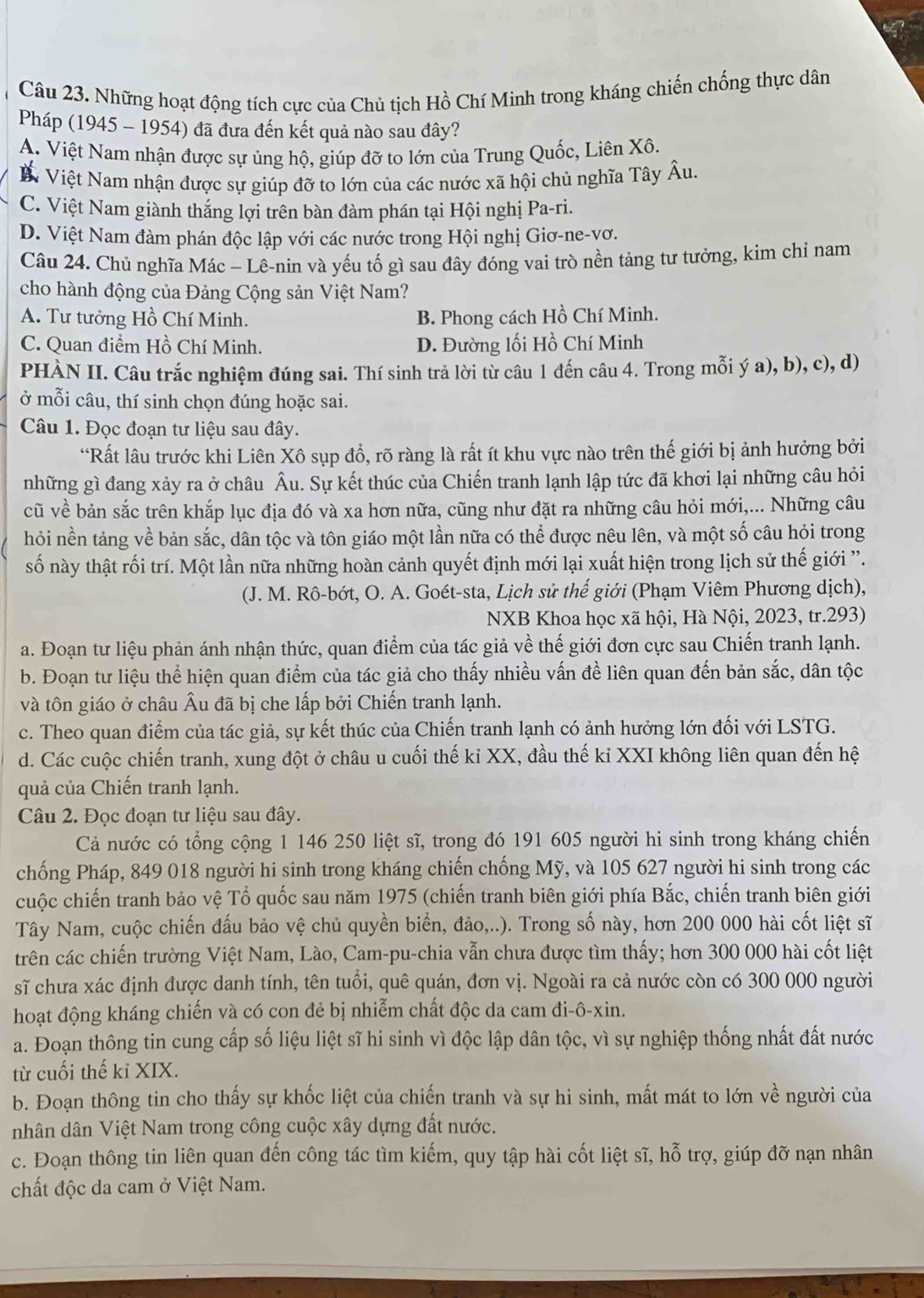 Những hoạt động tích cực của Chủ tịch Hồ Chí Minh trong kháng chiến chống thực dân
Pháp (1945 - 1954) đã đưa đến kết quả nào sau đây?
A. Việt Nam nhận được sự ủng hộ, giúp đỡ to lớn của Trung Quốc, Liên Xô.
M Việt Nam nhận được sự giúp đỡ to lớn của các nước xã hội chủ nghĩa Tây Âu.
C. Việt Nam giành thắng lợi trên bàn đàm phán tại Hội nghị Pa-ri.
D. Việt Nam đàm phán độc lập với các nước trong Hội nghị Giơ-ne-vơ.
Câu 24. Chủ nghĩa Mác - Lê-nin và yếu tố gì sau đây đóng vai trò nền tảng tư tưởng, kim chỉ nam
cho hành động của Đảng Cộng sản Việt Nam?
A. Tư tưởng Hồ Chí Minh. B. Phong cách Hồ Chí Minh.
C. Quan điểm Hồ Chí Minh. D. Đường lối Hồ Chí Minh
PHÀN II. Câu trắc nghiệm đúng sai. Thí sinh trả lời từ câu 1 đến câu 4. Trong mỗi ý a), b), c), d)
ở mỗi câu, thí sinh chọn đúng hoặc sai.
Câu 1. Đọc đoạn tư liệu sau đây.
“Rất lâu trước khi Liên Xô sụp đồ, rõ ràng là rất ít khu vực nào trên thế giới bị ảnh hưởng bởi
những gì đang xảy ra ở châu Âu. Sự kết thúc của Chiến tranh lạnh lập tức đã khơi lại những câu hỏi
cũ về bản sắc trên khắp lục địa đó và xa hơn nữa, cũng như đặt ra những câu hỏi mới,... Những câu
hỏi nền tảng về bản sắc, dân tộc và tôn giáo một lần nữa có thể được nêu lên, và một số câu hỏi trong
số này thật rối trí. Một lần nữa những hoàn cảnh quyết định mới lại xuất hiện trong lịch sử thế giới '.
(J. M. Rô-bớt, O. A. Goét-sta, Lịch sử thế giới (Phạm Viêm Phương dịch),
NXB Khoa học xã hội, Hà Nội, 2023, tr.293)
a. Đoạn tư liệu phản ánh nhận thức, quan điểm của tác giả về thế giới đơn cực sau Chiến tranh lạnh.
b. Đoạn tư liệu thể hiện quan điểm của tác giả cho thấy nhiều vấn đề liên quan đến bản sắc, dân tộc
và tôn giáo ở châu Âu đã bị che lấp bởi Chiến tranh lạnh.
c. Theo quan điểm của tác giả, sự kết thúc của Chiến tranh lạnh có ảnh hưởng lớn đối với LSTG.
d. Các cuộc chiến tranh, xung đột ở châu u cuối thế kỉ XX, đầu thế kỉ XXI không liên quan đến hệ
quả của Chiến tranh lạnh.
Câu 2. Đọc đoạn tư liệu sau đây.
Cả nước có tổng cộng 1 146 250 liệt sĩ, trong đó 191 605 người hi sinh trong kháng chiến
chống Pháp, 849 018 người hi sinh trong kháng chiến chống Mỹ, và 105 627 người hi sinh trong các
cuộc chiến tranh bảo vệ Tổ quốc sau năm 1975 (chiến tranh biên giới phía Bắc, chiến tranh biên giới
Tây Nam, cuộc chiến đấu bảo vệ chủ quyền biển, đảo,..). Trong số này, hơn 200 000 hài cốt liệt sĩ
trên các chiến trường Việt Nam, Lào, Cam-pu-chia vẫn chưa được tìm thấy; hơn 300 000 hài cốt liệt
sĩ chưa xác định được danh tính, tên tuổi, quê quán, đơn vị. Ngoài ra cả nước còn có 300 000 người
hoạt động kháng chiến và có con đẻ bị nhiễm chất độc da cam đi-ô-xin.
a. Đoạn thông tin cung cấp số liệu liệt sĩ hi sinh vì độc lập dân tộc, vì sự nghiệp thống nhất đất nước
từ cuối thế kỉ XIX.
b. Đoạn thông tin cho thấy sự khốc liệt của chiến tranh và sự hi sinh, mất mát to lớn về người của
nhân dân Việt Nam trong công cuộc xây dựng đất nước.
c. Đoạn thông tin liên quan đến công tác tìm kiếm, quy tập hài cốt liệt sĩ, hỗ trợ, giúp đỡ nạn nhân
chất độc da cam ở Việt Nam.