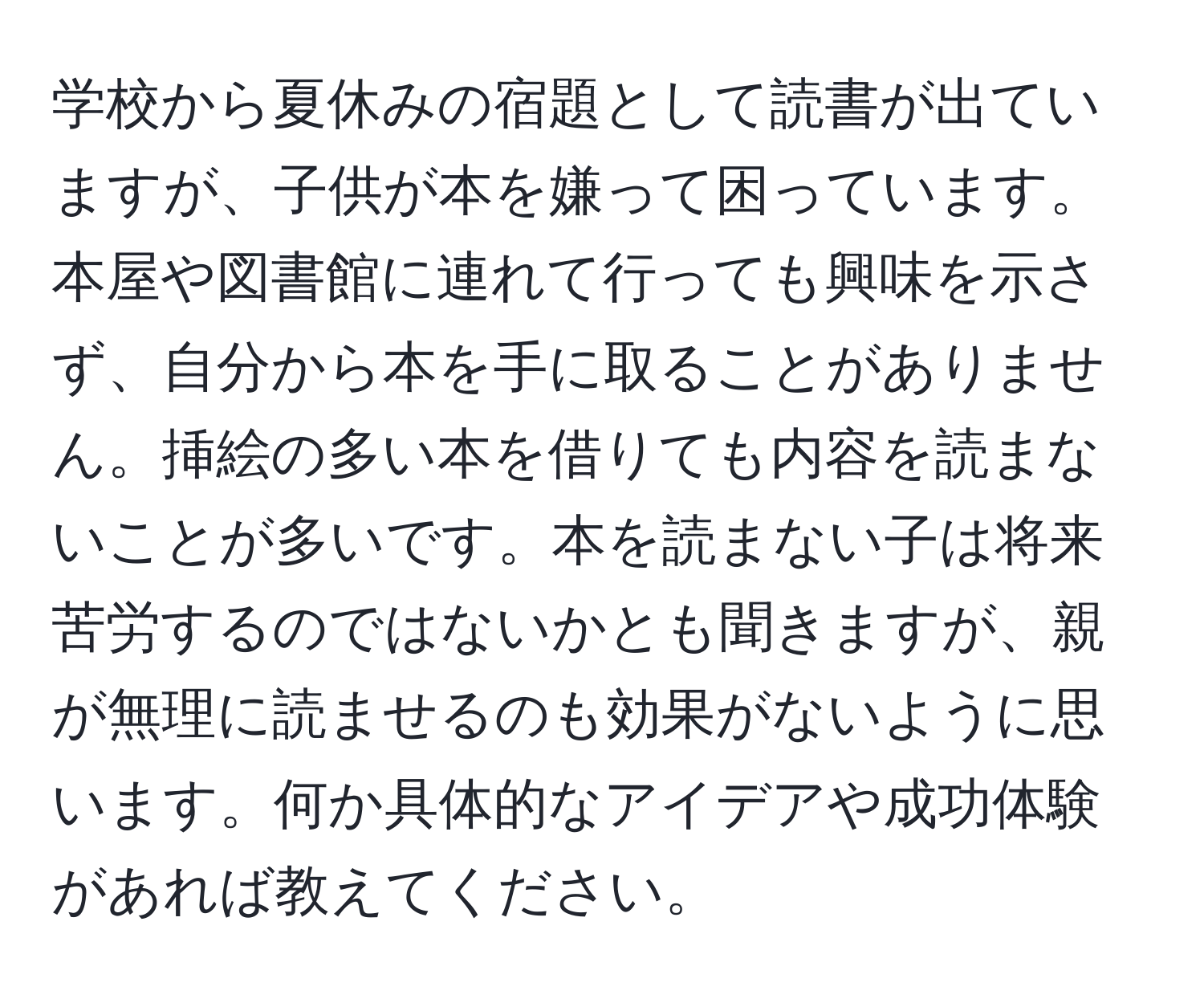 学校から夏休みの宿題として読書が出ていますが、子供が本を嫌って困っています。本屋や図書館に連れて行っても興味を示さず、自分から本を手に取ることがありません。挿絵の多い本を借りても内容を読まないことが多いです。本を読まない子は将来苦労するのではないかとも聞きますが、親が無理に読ませるのも効果がないように思います。何か具体的なアイデアや成功体験があれば教えてください。