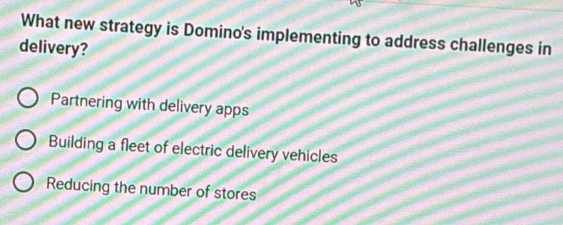 What new strategy is Domino's implementing to address challenges in
delivery?
Partnering with delivery apps
Building a fleet of electric delivery vehicles
Reducing the number of stores