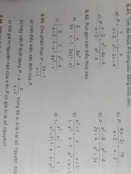 Tìm đa thức P trong các đẳng thức sau: 
a) P+ 1/x+2 = x/x^2-2x+4 ; b) P- (4(x-2))/x+2 = 16/x-2 ; 
c) P·  (x-2)/x+3 = (x^2-4x+4)/x^2-9 ; P: (x^2-9)/2x+4 = (x^2-4)/x^2+3x . 
d) 
6.42. Rút gọn các biểu thức sau: 
a)  2/3x + x/x-1 + (6x^2-4)/2x(1-x) ;  (x^3+1)/1-x^3 + x/x-1 - (x+1)/x^2+x+1 
b) 
c) ( 2/x+2 - 2/1-x )·  (x^2-4)/4x^2-1 ; 1+ (x^3-x)/x^2+1 ( 1/1-x - 1/1-x^2 )
d) 
6.43. Cho phân thức P= (2x+1)/x+1 . 
a) Viết điều kiện xác định của P. 
b) Hãy viết P dưới dạng P=a- b/x+1  , trong đó a, b là hai số nguyên dượ 
c) Với giá trị nguyên nào của x thì P có giá trị là số nguyên? 
6.44