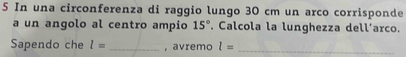 In una circonferenza di raggio lungo 30 cm un arco corrisponde 
a un angolo al centro ampio 15°. Calcola la lunghezza dell’arco. 
Sapendo che l= _, avremo l= _