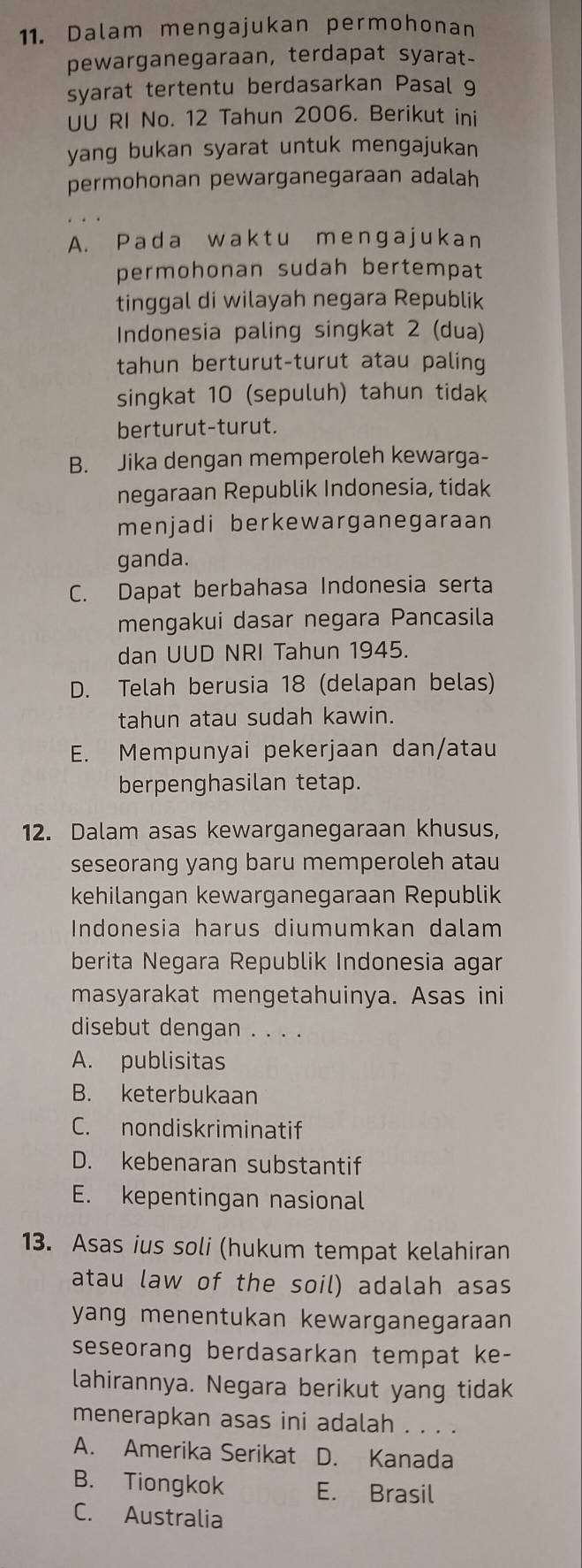 Dalam mengajukan permohonan
pewarganegaraan, terdapat syarat-
syarat tertentu berdasarkan Pasal 9
UU RI No. 12 Tahun 2006. Berikut ini
yang bukan syarat untuk mengajukan
permohonan pewarganegaraan adalah
A. Pada waktu menɡajukan
permohonan sudah bertempat
tinggal di wilayah negara Republik
Indonesia paling singkat 2 (dua)
tahun berturut-turut atau paling
singkat 10 (sepuluh) tahun tidak
berturut-turut.
B. Jika dengan memperoleh kewarga-
negaraan Republik Indonesia, tidak
menjadi berkewarganegaraan
ganda.
C. Dapat berbahasa Indonesia serta
mengakui dasar negara Pancasila
dan UUD NRI Tahun 1945.
D. Telah berusia 18 (delapan belas)
tahun atau sudah kawin.
E. Mempunyai pekerjaan dan/atau
berpenghasilan tetap.
12. Dalam asas kewarganegaraan khusus,
seseorang yang baru memperoleh atau
kehilangan kewarganegaraan Republik
Indonesia harus diumumkan dalam
berita Negara Republik Indonesia agar
masyarakat mengetahuinya. Asas ini
disebut dengan . . . .
A. publisitas
B. keterbukaan
C. nondiskriminatif
D. kebenaran substantif
E. kepentingan nasional
13. Asas ius soli (hukum tempat kelahiran
atau law of the soil) adalah asas
yang menentukan kewarganegaraan 
seseorang berdasarkan tempat ke-
lahirannya. Negara berikut yang tidak
menerapkan asas ini adalah . . . .
A. Amerika Serikat D. Kanada
B. Tiongkok E. Brasil
C. Australia