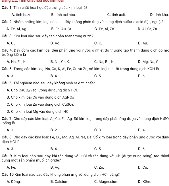 Dạng 2:2. Tình chất hoa nọc kin loại
Câu 1: Tính chất hóa học đặc trưng của kim loại là?
A. tính bazo. B. tính oxi hóa. C. tính axit. D. tính khử.
Câu 2. Nhóm những kim loại nào sau đây không phản ứng với dung dịch sulfuric acid đặc, nguội?
A. Fe, Al, Ag B. Fe, Au, Cr. C. Fe, Al, Zn. D. Al, Cr, Zn.
Câu 3. Kim loại nào sau đây tan hoàn toàn trong nước?
A. Cu. B. Ag. C. K. D. Au.
Câu 4. Dãy gồm các kim loại đều phản ứng với nước ở nhiệt độ thường tạo thành dung dịch có mô
trường kiềm là
A. Na, Fe, K. B. Na, Cr, K. C. Na, Ba, K. D. Mg, Na, Ca.
Câu 5. Trong các kim loại Na, Ca, K, Al, Fe, Cu và Zn, số kim loại tan tốt trong dung dịch KOH là
A. 3. B. 4. C. 5. D. 6.
Câu 6. Thí nghiệm nào sau đây không sinh ra đơn chất?
A. Cho Ca CO_3 vào lượng dư dung dịch HCI.
B. Cho kim loại Cu vào dung dịch A NO_3.
C. Cho kim loại Zn vào dung dịch CuSO_4
D. Cho kim loại Mg vào dung dịch HCl.
Câu 7. Cho dãy các kim loại: Al, Cu, Fe, Ag. Số kim loại trong dãy phản ứng được với dung dịch H_2SO
loãng là
A. 1. B. 2. C. 3. D. 4.
Câu 8. Cho dãy các kim loại: Fe, Cu, Mg, Ag, Al, Na, Ba. Số kim loại trong dãy phản ứng được với dung
dịch HCl là
A. 3. B. 4. C. 5. D. 6.
Câu 9. Kim loại nào sau đầy khi tác dụng với HCl và tác dụng với Cl₂ (được nung nóng) tạo thành
cùng một sản phẩm muối chloride?
A. Fe. B. Ag. C. Zn. D. Cu.
Câu 10 Kim loại nào sau đây không phản ứng với dung dịch HCI loãng?
A. Đồng. B. Calcium. C. Magnesium. D. Këm.