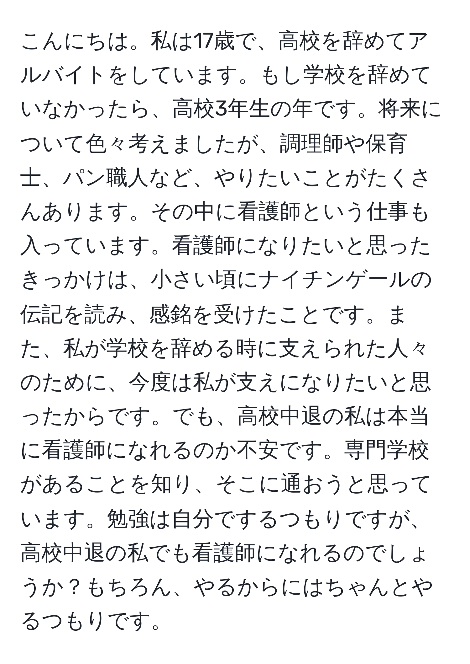 こんにちは。私は17歳で、高校を辞めてアルバイトをしています。もし学校を辞めていなかったら、高校3年生の年です。将来について色々考えましたが、調理師や保育士、パン職人など、やりたいことがたくさんあります。その中に看護師という仕事も入っています。看護師になりたいと思ったきっかけは、小さい頃にナイチンゲールの伝記を読み、感銘を受けたことです。また、私が学校を辞める時に支えられた人々のために、今度は私が支えになりたいと思ったからです。でも、高校中退の私は本当に看護師になれるのか不安です。専門学校があることを知り、そこに通おうと思っています。勉強は自分でするつもりですが、高校中退の私でも看護師になれるのでしょうか？もちろん、やるからにはちゃんとやるつもりです。