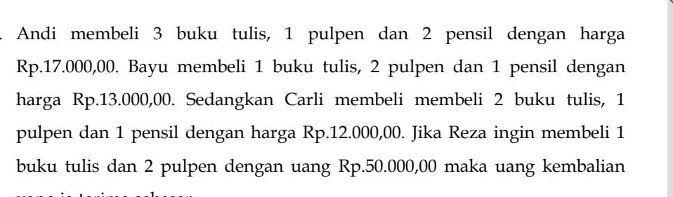 Andi membeli 3 buku tulis, 1 pulpen dan 2 pensil dengan harga
Rp.17.000,00. Bayu membeli 1 buku tulis, 2 pulpen dan 1 pensil dengan 
harga Rp.13.000,00. Sedangkan Carli membeli membeli 2 buku tulis, 1
pulpen dan 1 pensil dengan harga Rp.12.000,00. Jika Reza ingin membeli 1
buku tulis dan 2 pulpen dengan uang Rp.50.000,00 maka uang kembalian