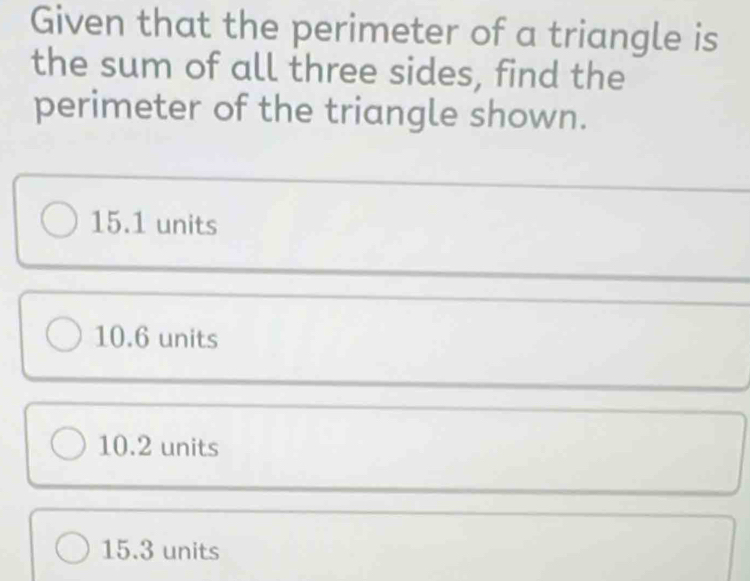 Given that the perimeter of a triangle is
the sum of all three sides, find the
perimeter of the triangle shown.
15.1 units
10.6 units
10.2 units
15.3 units