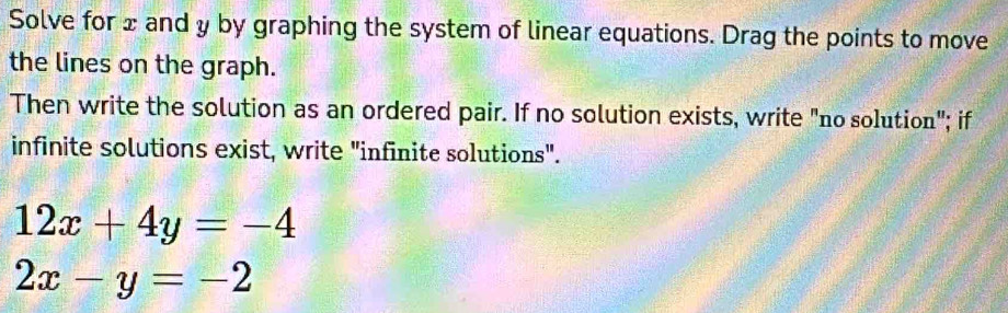 Solve for x and y by graphing the system of linear equations. Drag the points to move
the lines on the graph.
Then write the solution as an ordered pair. If no solution exists, write "no solution"; if
infinite solutions exist, write "infinite solutions".
12x+4y=-4
2x-y=-2