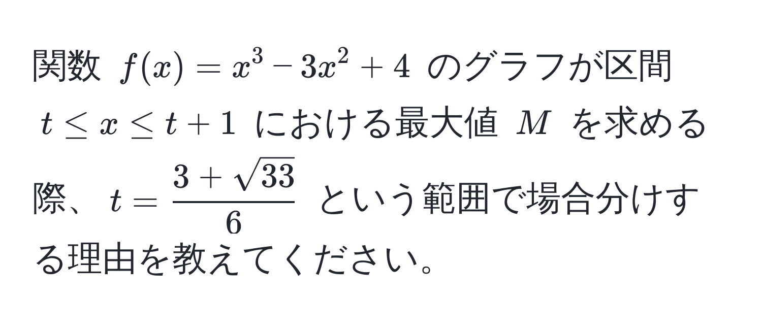 関数 $f(x) = x^(3 - 3x^2 + 4$ のグラフが区間 $t ≤ x ≤ t + 1$ における最大値 $M$ を求める際、$t = frac3 + sqrt(33))6$ という範囲で場合分けする理由を教えてください。