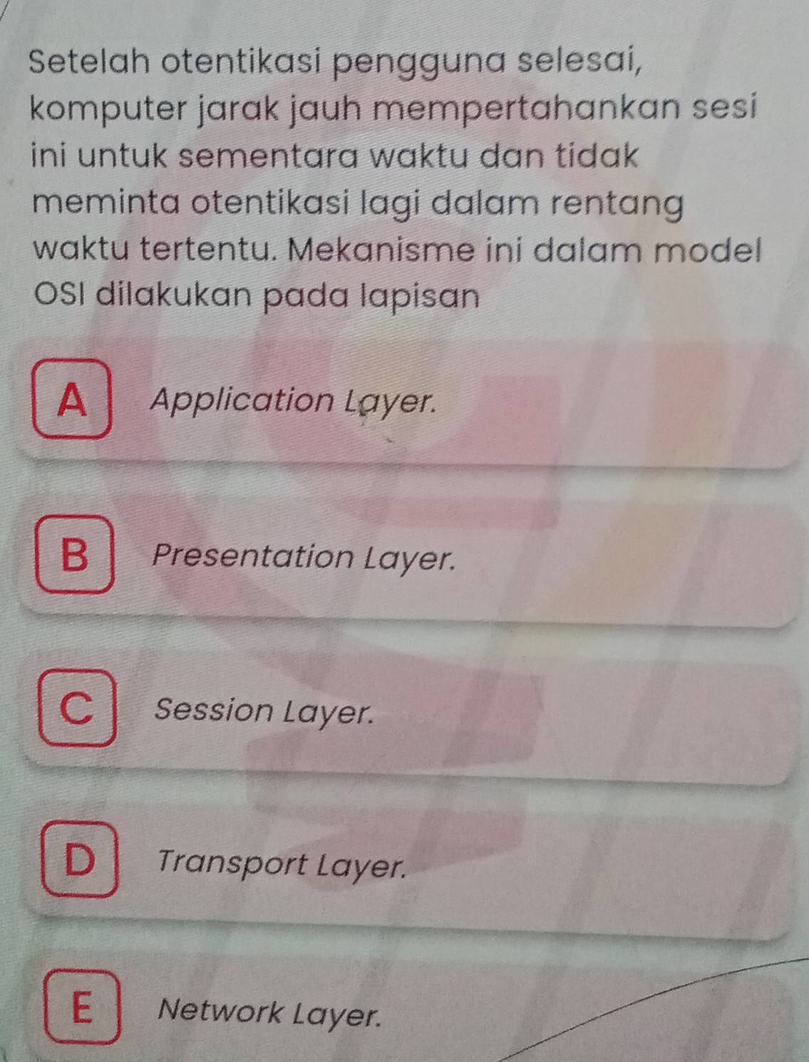 Setelah otentikasi pengguna selesaí,
komputer jarak jauh mempertahankan sesi 
ini untuk sementara waktu dan tidak .
meminta otentikasi lagi dalam rentang 
waktu tertentu. Mekanisme ini dalam model
OSI dilakukan pada lapisan
A Application Layer.
B Presentation Layer.
C Session Layer.
D Transport Layer.
E Network Layer.