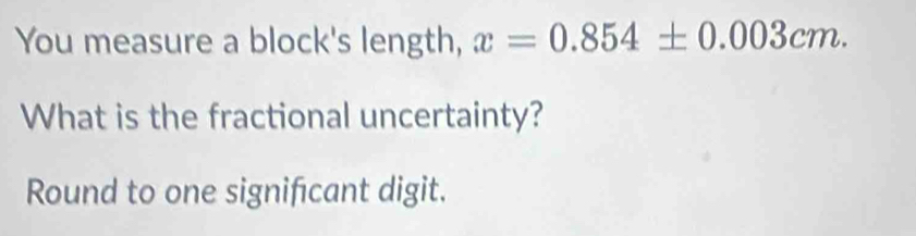 You measure a block's length, x=0.854± 0.003cm. 
What is the fractional uncertainty? 
Round to one signifcant digit.