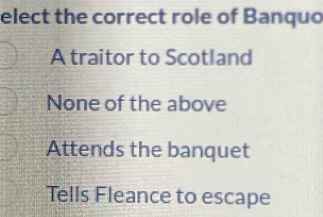 elect the correct role of Banquo
A traitor to Scotland
None of the above
Attends the banquet
Tells Fleance to escape