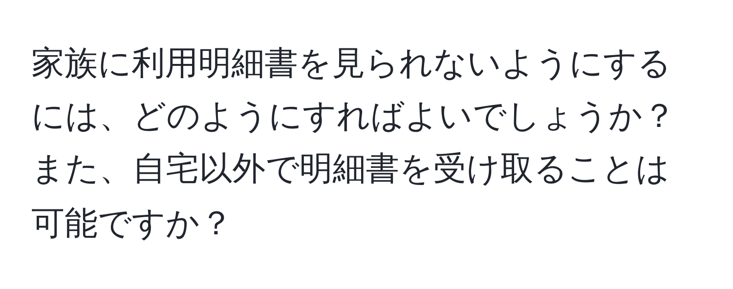 家族に利用明細書を見られないようにするには、どのようにすればよいでしょうか？また、自宅以外で明細書を受け取ることは可能ですか？