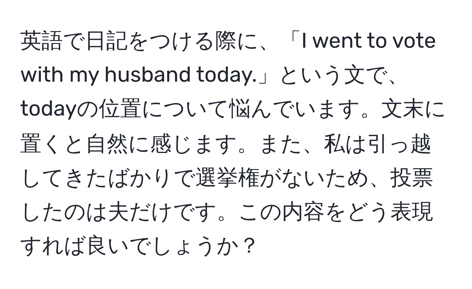 英語で日記をつける際に、「I went to vote with my husband today.」という文で、todayの位置について悩んでいます。文末に置くと自然に感じます。また、私は引っ越してきたばかりで選挙権がないため、投票したのは夫だけです。この内容をどう表現すれば良いでしょうか？