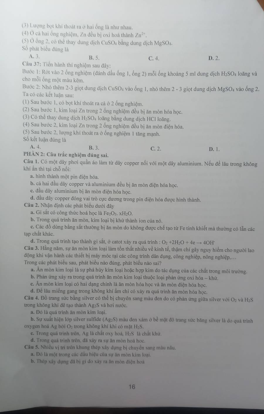 (3) Lượng bọt khí thoát ra ở hai ống là như nhau.
(4) Ở cá hai ổng nghiệm, Zn đều bị oxi hoá thành Zn^(2+).
(5) Ở ổng 2, có thể thay dung dịch CuSO₄ bằng dung dịch MgSO₄.
Số phát biểu đúng là
A. 3. B. 5. C. 4. D. 2.
Câu 37: Tiển hành thí nghiệm sau đây:
Bước 1: Rót vào 2 ống nghiệm (đánh dấu ống 1, ổng 2) mỗi ống khoảng 5 ml dung dịch H₂SO₄ loãng và
cho mỗi ổng một màu kẽm.
Bước 2: Nhỏ thêm 2-3 giọt dung dịch C uSO. 4 vào ống 1, nhỏ thêm 2 - 3 giọt dung dịch MgSO₄ vào ống 2.
Ta có các kết luận sau:
(1) Sau bước 1, có bọt khí thoát ra cả ở 2 ống nghiệm.
(2) Sau bước 1, kim loại Zn trong 2 ống nghiệm đều bị ăn mòn hóa học.
(3) Có thể thay dung dịch H_2SO_4 loãng bằng dung dịch HCl loãng.
(4) Sau bước 2, kim loại Zn trong 2 ổng nghiệm đều bị ăn mòn điện hóa.
(5) Sau bước 2, lượng khí thoát ra ở ống nghiệm 1 tăng mạnh.
ố kết luận đúng là
A. 4. B. 3. C. 2. D. 1.
PHẢN 2: Câu trắc nghiệm đúng sai.
Câu 1. Có một dây phơi quần áo làm từ dây copper nối với một dây aluminium. Nếu để lâu trong không
khí ần thì tại chỗ nổi:
a. hình thành một pin điện hóa.
b. cả hai đầu dây copper và aluminium đều bị ăn mòn điện hóa học.
c. đầu dây aluminium bị ăn mòn điện hóa học.
d. đầu dây copper đóng vai trò cực dương trong pin điện hóa được hình thành.
Câu 2. Nhận định các phát biểu dưới đây
a. Gi sắt có công thức hoá học là Fe₂O₃. xH₂O.
b. Trong quá trình ăn mòn, kim loại bị khử thành ion của nó.
c. Các đồ dùng bằng sắt thường bị ăn mòn do không được chế tạo từ Fe tinh khiết mà thường có lẫn các
tạp chất khác.
d. Trong quá trình tạo thành gi sắt, ở catot xảy ra quá trình : O_2+2H_2O+4eto 4OH^-
Câu 3. Hằng năm, sự ăn mòn kim loại làm tổn thất nhiều về kinh tế, thậm chí gây nguy hiểm cho người lao
động khi vận hành các thiết bị máy móc tại các công trình dân dụng, công nghiệp, nông nghiệp,...
Trong các phát biểu sau, phát biểu nào đúng, phát biểu nào sai?
a. Ăn mòn kim loại là sự phá hủy kim loại hoặc hợp kim do tác dụng của các chất trong môi trường.
b. Phản ứng xảy ra trong quá trình ăn mòn kim loại thuộc loại phản ứng oxi hóa - khử.
c. Ăn mòn kim loại có hai dạng chính là ăn mòn hóa học và ăn mòn điện hóa học.
d. Để lâu miếng gang trong không khí ẩm chi có xảy ra quá trình ăn mòn hóa học.
Câu 4. Đồ trang sức bằng silver có thể bị chuyên sang màu đen do có phản ứng giữa silver với O_2 và H_2S
trong không khí đê tạo thành Ag₂S và hơi nước.
a. Đó là quá trình ăn mòn kim loại.
b. Sự xuất hiện lớp silver sulfide (Ag_2S) màu đen xám ở bề mặt đô trang sức băng silver là do quá trình
oxygen hoá Ag bởi O_2 trong không khí khi có mặt H₂S.
e. Trong quá trình trên, Ag là chất oxy hoá, H₂S là chất khử.
d. Trong quá trình trên, đã xày ra sự ăn mòn hoá học.
Câu 5. Nhiều vị trí trên khung thép xây dựng bị chuyển sang màu nâu.
a. Đó là một trong các dầu hiệu cũa sự ăn mòn kim loại.
b. Thép xây dựng đã bị gí do xây ra ăn mòn điện hoá
16