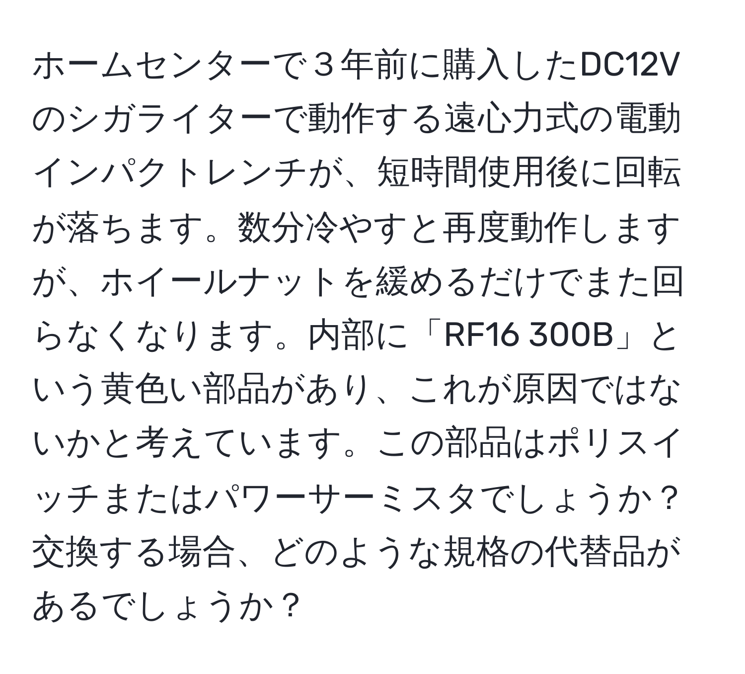 ホームセンターで３年前に購入したDC12Vのシガライターで動作する遠心力式の電動インパクトレンチが、短時間使用後に回転が落ちます。数分冷やすと再度動作しますが、ホイールナットを緩めるだけでまた回らなくなります。内部に「RF16 300B」という黄色い部品があり、これが原因ではないかと考えています。この部品はポリスイッチまたはパワーサーミスタでしょうか？交換する場合、どのような規格の代替品があるでしょうか？