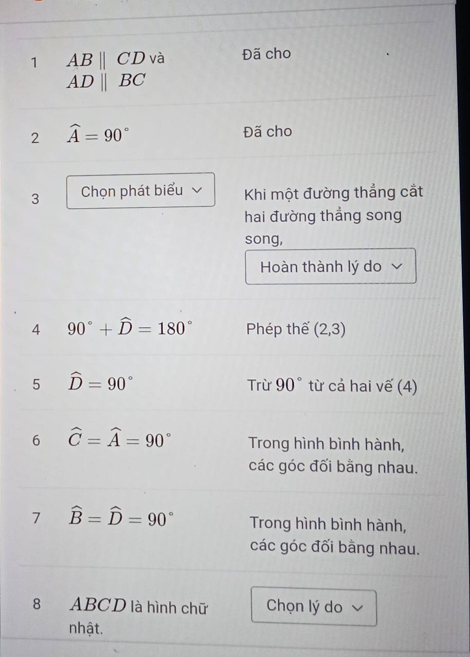 1 ABparallel CD và Đã cho
ADparallel BC
2 widehat A=90°
Đã cho 
3 Chọn phát biểu Khi một đường thẳng cắt 
hai đường thẳng song 
song, 
Hoàn thành lý do 
4 90°+widehat D=180° Phép thế (2,3)
5 hat D=90°
Trừ 90° từ cả hai vế (4) 
6 widehat C=widehat A=90°
Trong hình bình hành, 
các góc đối bằng nhau. 
7 widehat B=widehat D=90°
Trong hình bình hành, 
các góc đối bằng nhau. 
8 ABCD là hình chữ Chọn lý do 
nhật.