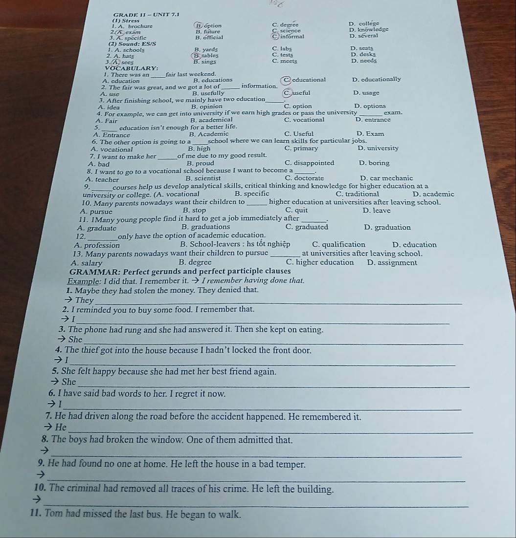 GRADE 11 - UNIT 7.1
(1) Stress
A. A.  bro chure B. option C. degree D. college
2/K. exám B. future C. science D. knöwledge
3. A. specific B. official C informal
(2) Sound: ES/S D. several
1. A. schools B. yards
C. labs D. seat$
2. A. hats B. tables C. meets C. tests D. desks
3.. sees B. sings D. needs
VơCABULARy:
1. There was an _fair last weekend.
A. education B. educations C educational
2. The fair was great, and we got a lot of _information D. educationally
A. use B. usefully Couseful D. usage
3. After finishing school, we mainly have two education_
A. idea B. opinion C. option D. options
4. For example, we can get into university if we earn high grades or pass the university _exam.
A. Fair B. academical C. vocational D. entrance
5. _education isn't enough for a better life.
A. Entrance B. Academic C. Useful D. Exam
6. The other option is going to a school where we can learn skills for particular jobs.
A. vocational B. high C. primary D. university
7. I want to make her_ of me due to my good result.
A. bad B. proud C. disappointed D. boring
8. I want to go to a vocational school because I want to become a _.
A. teacher B. scientist C. doctorate D. car mechanic
9. _courses help us develop analytical skills, critical thinking and knowledge for higher education at a
university or college. (A. vocational B. specific C. traditional D. academic
10. Many parents nowadays want their children to _higher education at universities after leaving school.
A. pursue B. stop C. quit D. leave
11. 1Many young people find it hard to get a job immediately after _.
A. graduate B. graduations C. graduated D. graduation
12._ only have the option of academic education.
A. profession  B. School-leavers : hs tốt nghiệp C. qualification D. education
13. Many parents nowadays want their children to pursue _at universitics after leaving school.
A. salary B. degree C. higher education D. assignment
GRAMMAR: Perfect gerunds and perfect participle clauses
Example: I did that. I remember it. → I remember having done that.
1. Maybe they had stolen the money. They denied that.
→ They_
2. I reminded you to buy some food. I remember that.
→[_
3. The phone had rung and she had answered it. Then she kept on eating.
→ She_
4. The thief got into the house because I hadn’t locked the front door.
→1_
5. She felt happy because she had met her best friend again.
_
→She
6. I have said bad words to her. I regret it now.
_
→Ⅰ
7. He had driven along the road before the accident happened. He remembered it.
_
→He
8. The boys had broken the window. One of them admitted that.
_
→
9. He had found no one at home. He left the house in a bad temper.
_
10. The criminal had removed all traces of his crime. He left the building.
_
11. Tom had missed the last bus. He began to walk.