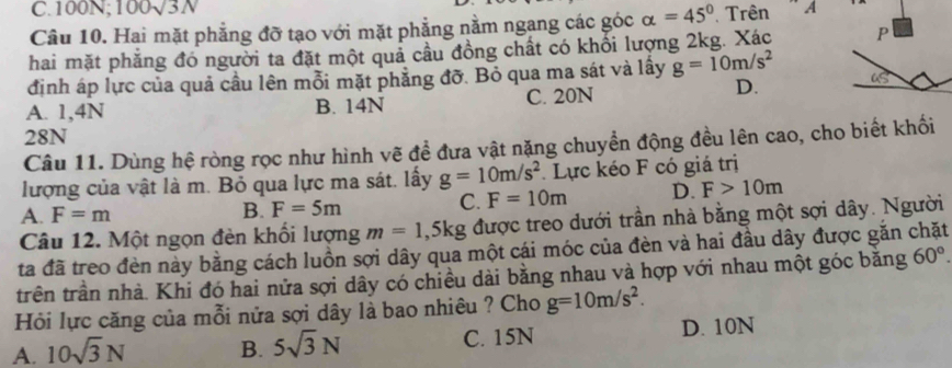 100N; 100sqrt(3)N
Câu 10. Hai mặt phẳng đỡ tạo với mặt phẳng nằm ngang các góc alpha =45° Trên ” A
hai mặt phẳng đó người ta đặt một quả cầu đồng chất có khổi lượng 2kg. Xác 
định áp lực của quả cầu lên mỗi mặt phẳng đỡ. Bỏ qua ma sát và lầy g=10m/s^2
A. 1,4N B. 14N C. 20N
D.
28N
Câu 11. Dùng hệ ròng rọc như hình vẽ đề đưa vật nặng chuyền động đều lên cao, cho biết khối
lượng của vật là m. Bỏ qua lực ma sát. lấy g=10m/s^2. Lực kéo F có giá trị
A. F=m
B. F=5m
C. F=10m D. F>10m
Câu 12. Một ngọn đèn khối lượng m=1,5kg được treo dưới trần nhà bằng một sợi dây. Người
ta đã treo đèn này bằng cách luồn sợi dây qua một cái móc của đèn và hai đầu dây được gắn chặt
trên trần nhà. Khi đó hai nửa sợi dây có chiều dài bằng nhau và hợp với nhau một góc bằng 60°. 
Hỏi lực căng của mỗi nửa sợi dây là bao nhiêu ? Cho g=10m/s^2.
A. 10sqrt(3)N B. 5sqrt(3)N C. 15N D. 10N