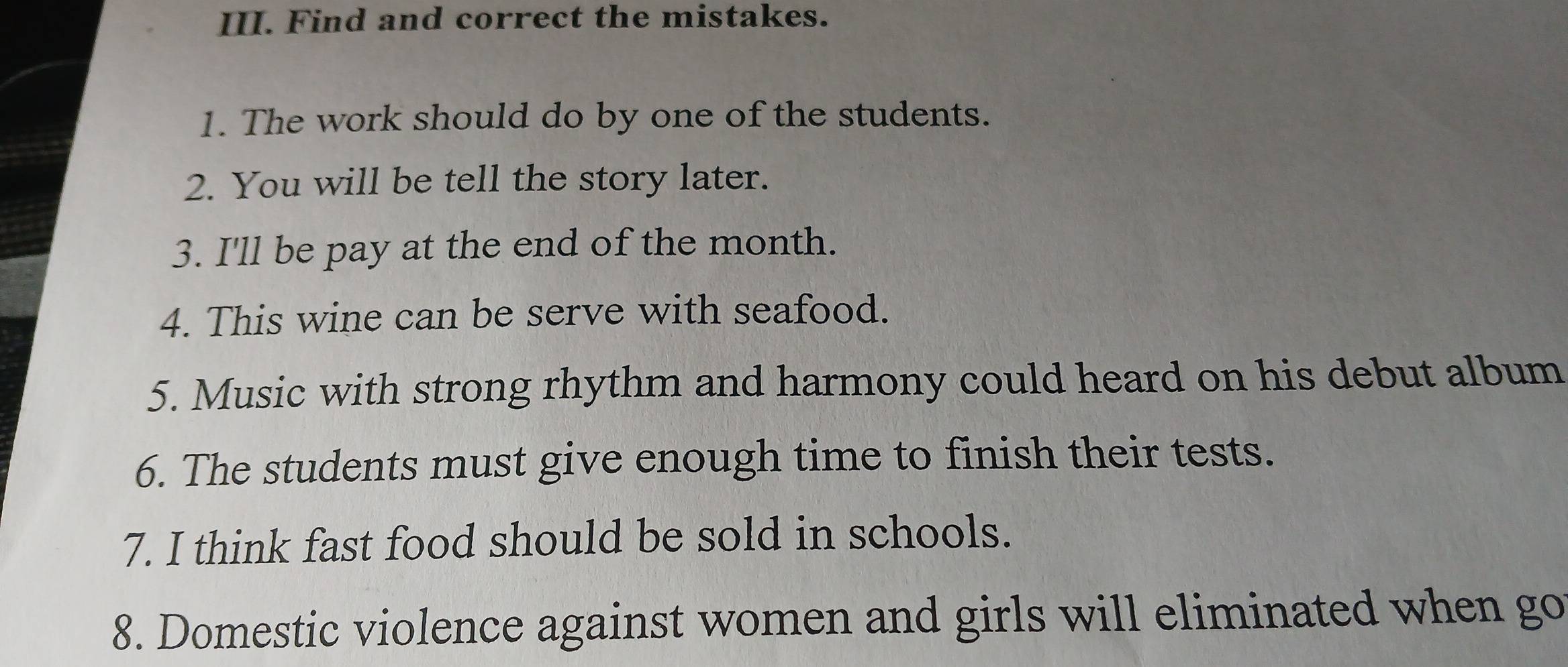 Find and correct the mistakes. 
1. The work should do by one of the students. 
2. You will be tell the story later. 
3. I'll be pay at the end of the month. 
4. This wine can be serve with seafood. 
5. Music with strong rhythm and harmony could heard on his debut album 
6. The students must give enough time to finish their tests. 
7. I think fast food should be sold in schools. 
8. Domestic violence against women and girls will eliminated when go