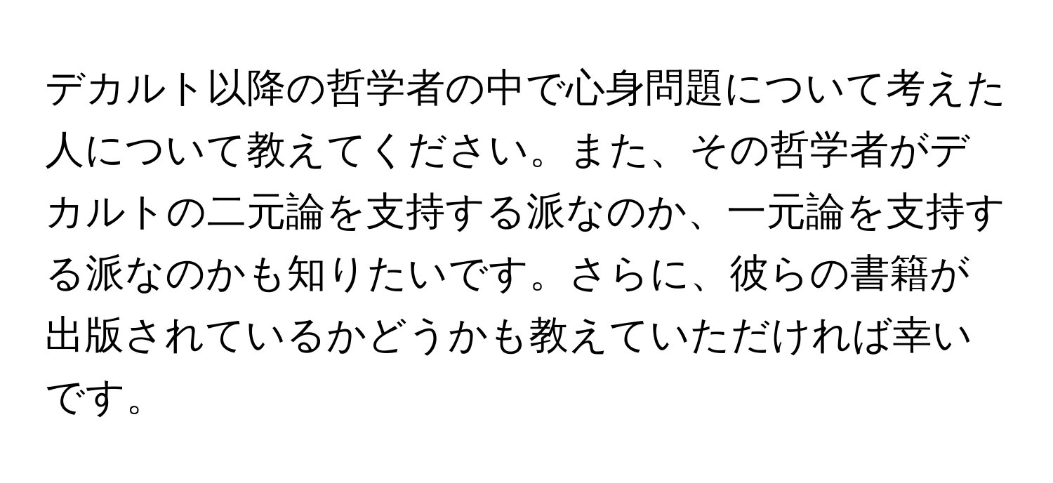 デカルト以降の哲学者の中で心身問題について考えた人について教えてください。また、その哲学者がデカルトの二元論を支持する派なのか、一元論を支持する派なのかも知りたいです。さらに、彼らの書籍が出版されているかどうかも教えていただければ幸いです。