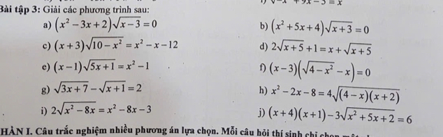 x+9x-3=x
Bài tập 3: Giải các phương trình sau: 
a) (x^2-3x+2)sqrt(x-3)=0 b) (x^2+5x+4)sqrt(x+3)=0
c) (x+3)sqrt(10-x^2)=x^2-x-12 2sqrt(x+5)+1=x+sqrt(x+5)
d) 
e) (x-1)sqrt(5x+1)=x^2-1 f) (x-3)(sqrt(4-x^2)-x)=0
g) sqrt(3x+7)-sqrt(x+1)=2
h) x^2-2x-8=4sqrt((4-x)(x+2))
i) 2sqrt(x^2-8x)=x^2-8x-3
j) (x+4)(x+1)-3sqrt(x^2+5x+2)=6
HÀN I. Câu trắc nghiệm nhiều phương án lựa chọn. Mỗi câu hỏi thí sinh chỉ cho