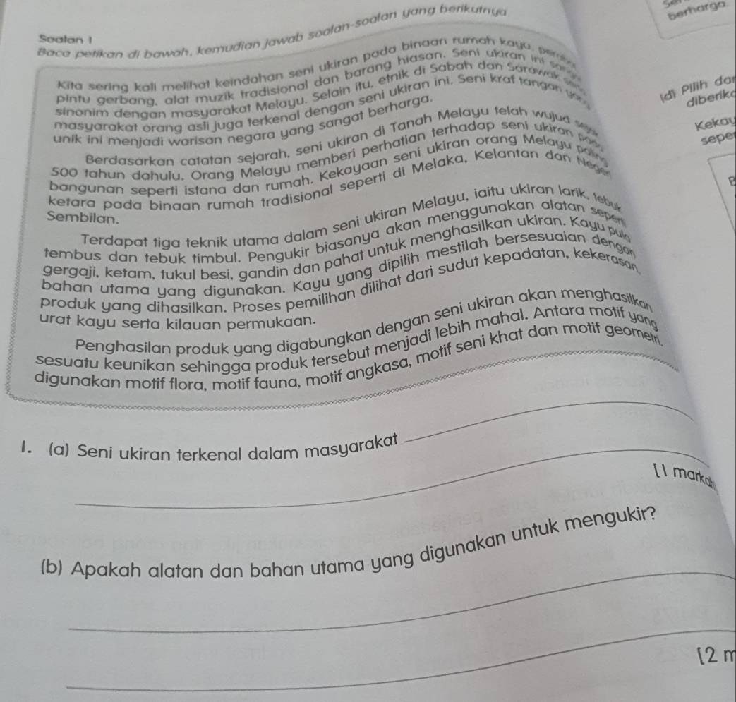 Baco petikan di bawah, kemudian jawab soalan-soalan yang berikutny
berharga.
Soalan 1
Kita sering kali melihat keindahan seni ukiran pada bingan rumah kaya, pern
pintu gerbang, alat muzik tradisional dan barang hiasan. Seni ukiran ini sa 
sinonim dengan masyarakat Melayu. Selain itu, etnik di Sabah dan Sarawak w
diberik
masyarakat orang asli juga terkenal dengan seni ukiran ini. Seni kraf tangan v (d) Pilih đai
Kekay
unik ini menjadi warisan negara yang sangat berharga
Berdasarkan catatan sejarah, seni ukiran di Tanah Melayu telah wujud w 
500 tahun dahulu. Orang Melayu memberi perhatian terhadap seni ukiran pod
sepe
bangunan seperti istana dan rumah, Kekayaan seni ukiran orang Melayu  a 
P
ketara pada binaan rumah tradisional seperti di Melaka, Kelantan dan Hege
Sembilan.
Terdapat tiga teknik utama dalam seni ukiran Melayu, iaitu ukiran larik, tebu
tembus dan tebuk timbul. Pengukir biasanya akan menggunakan alatan seper
gergaji, ketam, tukul besi, gandin dan pahat untuk menghasilkan ukiran. Kayu puk
bahan utama yang digunakan. Kayu yang dipilih mestilah bersesuaian dengar
produk yang dihasilkan. Proses pemilihan dilihat dari sudut kepadatan, kekerasan
urat kayu serta kilauan permukaan.
Penghasilan produk yang digabungkan dengan seni ukiran akan menghasilkan
sesuatu keunikan sehingga produk tersebut menjadi lebih mahal. Antara motif yang
digunakan motif flora, motif fauna, motif angkasa, motif seni khat dan motif geometr
1. (a) Seni ukiran terkenal dalam masyarakat
_
[I marka
_
(b) Apakah alatan dan bahan utama yang digunakan untuk mengukir?
_
[2 m