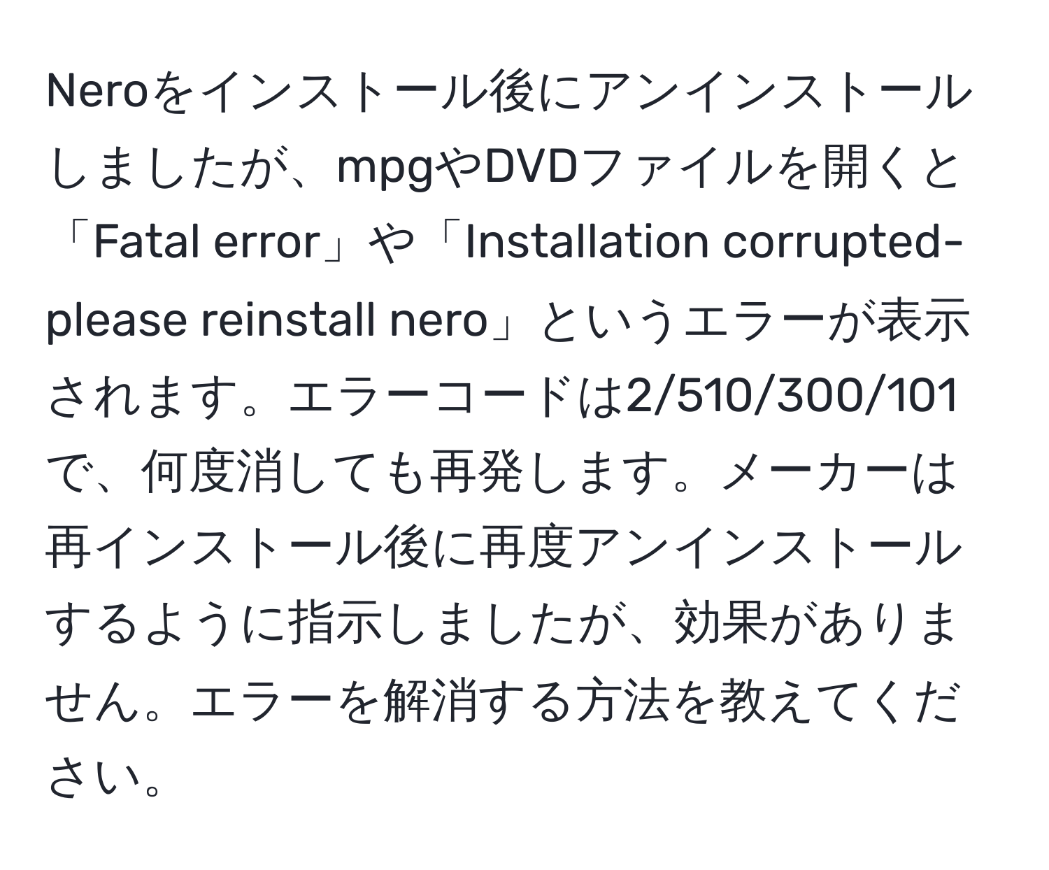 Neroをインストール後にアンインストールしましたが、mpgやDVDファイルを開くと「Fatal error」や「Installation corrupted-please reinstall nero」というエラーが表示されます。エラーコードは2/510/300/101で、何度消しても再発します。メーカーは再インストール後に再度アンインストールするように指示しましたが、効果がありません。エラーを解消する方法を教えてください。