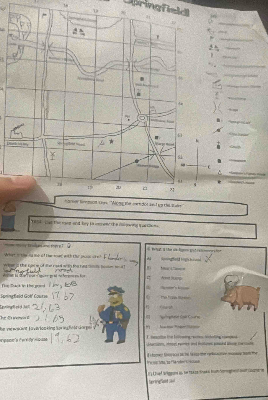 Di
* nder Hounn
TASR Live the map and key to answer the following questions.
mhee marry Im idges are there? B 6. What is the six ligore grid references for
Whet i the name of the road with the picnic sire? A) Susingfield ligh Scheol
What is the name of the road with the two famils houses on it? B) Mina cTwwarn
What is the four-ligure grid references for C Wind Puep
The Duck in the pand (2) Tenster's Mouak
Springfield Golf Course () The Foun Stamss
Springfield Jall Caugn
The Graveyard Springeic Gan Course
he viewpoint (overlooking Springfeld Gorge) 1) bache PisherStarin
mpson's Family House 7. tesoabe the following mootes, including compaus
directions, stout nomes and features passed along the cuse
1] Homer Simpson as he taes the radioactive monky from the
Ficnio Sita to Flander's House
li) Chief Wiggum as he takes Shaka frm Spregfold Golf Courie to
Springfeid Jail