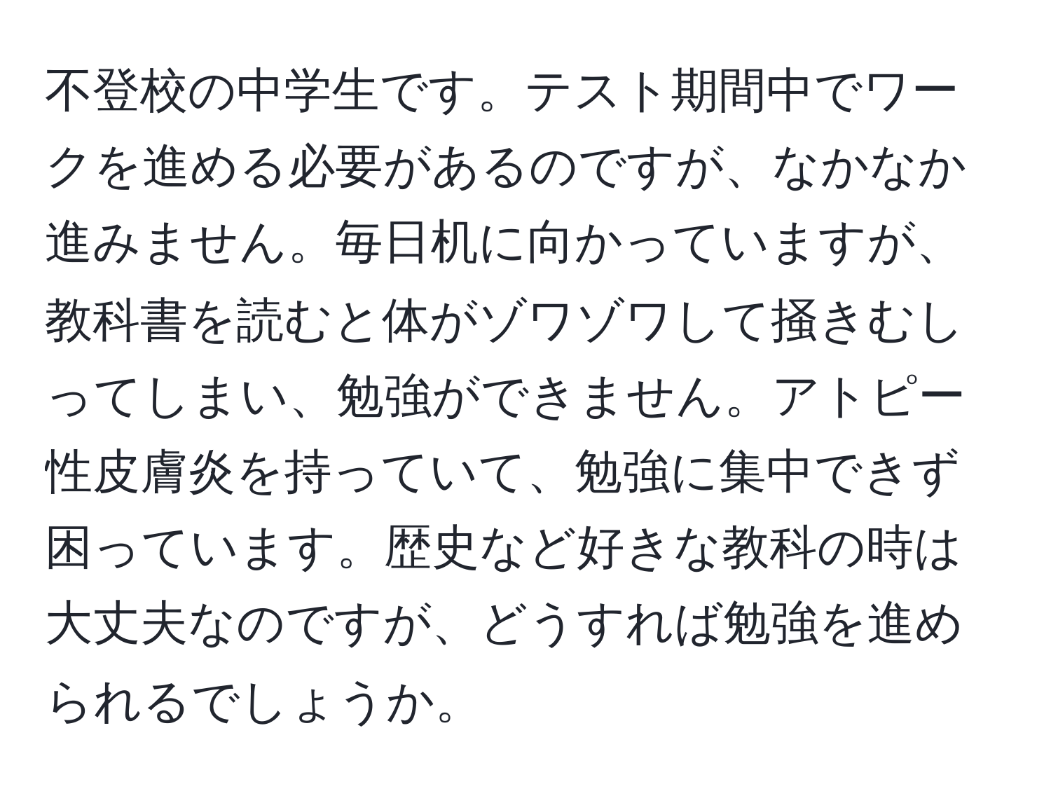 不登校の中学生です。テスト期間中でワークを進める必要があるのですが、なかなか進みません。毎日机に向かっていますが、教科書を読むと体がゾワゾワして掻きむしってしまい、勉強ができません。アトピー性皮膚炎を持っていて、勉強に集中できず困っています。歴史など好きな教科の時は大丈夫なのですが、どうすれば勉強を進められるでしょうか。