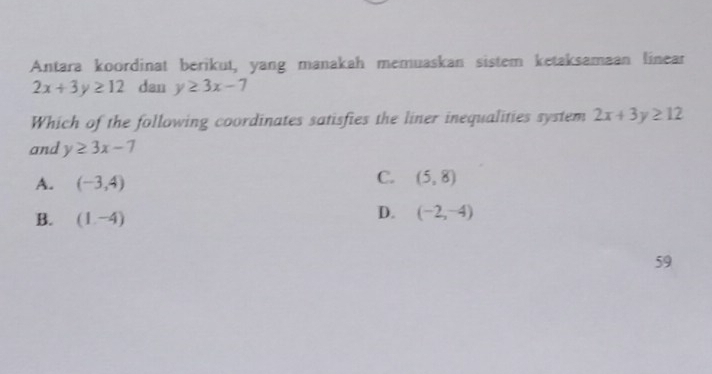 Antara koordinat berikut, yang manakah memuaskan sistem ketaksamaan linear
2x+3y≥ 12 dan y≥ 3x-7
Which of the following coordinates satisfies the liner inequalities system 2x+3y≥ 12
and y≥ 3x-7
A. (-3,4)
C. (5,8)
B. (1,-4)
D. (-2,-4)
59