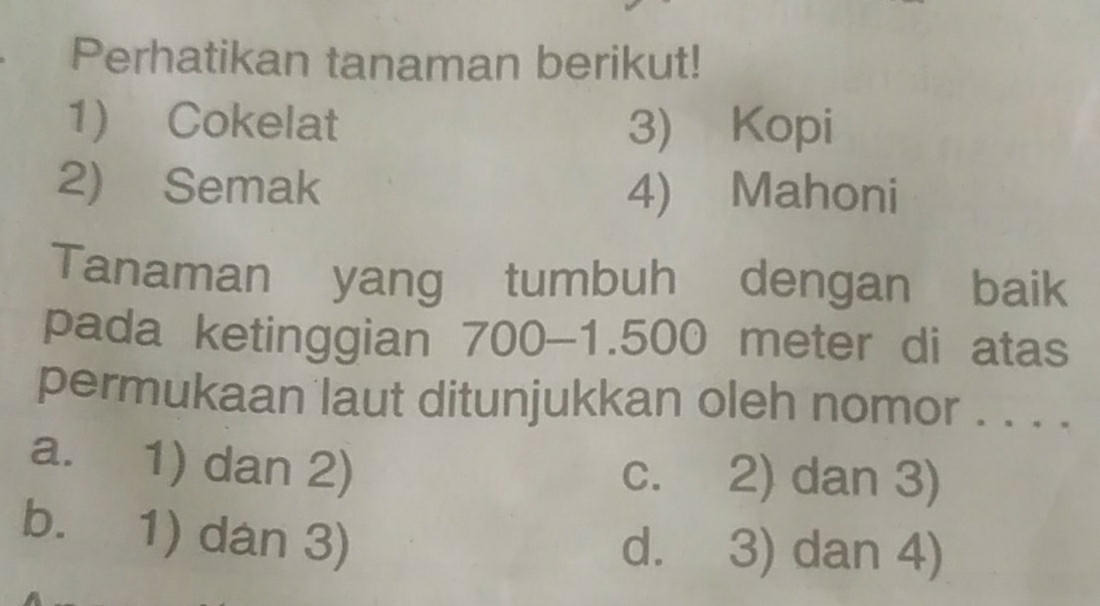 ₹Perhatikan tanaman berikut!
1) Cokelat 3) Kopi
2) Semak 4) Mahoni
Tanaman yang tumbuh dengan baik
pada ketinggian 700-1.500 meter di atas
permukaan laut ditunjukkan oleh nomor . . . .
a. 1) dan 2) c. 2) dan 3)
b. 1) dan 3)
d. 3) dan 4)