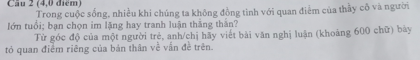 Cầu 2 (4,0 điểm) 
Trong cuộc sống, nhiều khi chúng ta không đồng tình với quan điểm của thầy cô và người 
lớn tuổi; bạn chọn im lặng hay tranh luận thắng thắn? 
Từ góc độ của một người trẻ, anh/chị hãy viết bài văn nghị luận (khoảng 600 chữ) bày 
tỏ quan điểm riêng của bản thân về vấn đề trên.