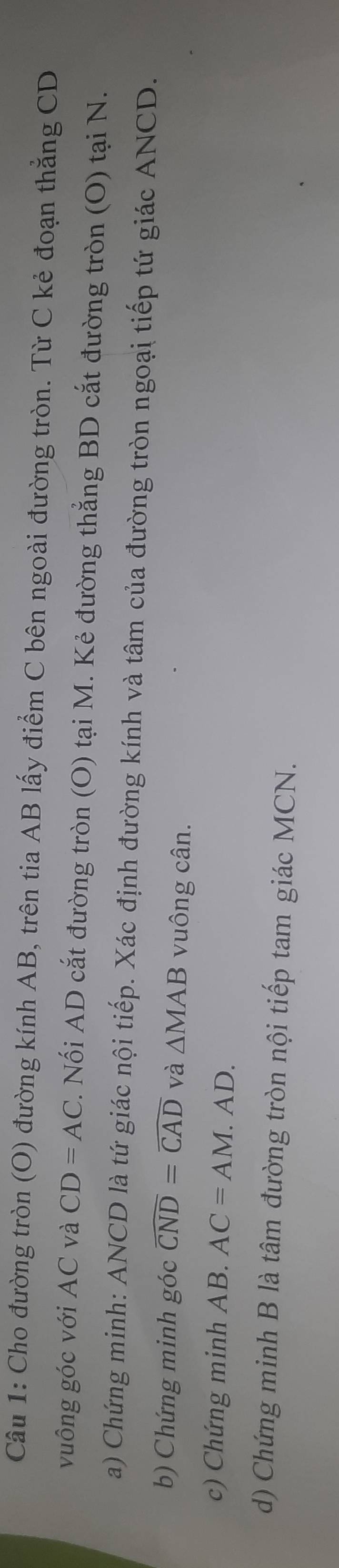 Cho đường tròn (O) đường kính AB, trên tia AB lấy điểm C bên ngoài đường tròn. Từ C kẻ đoạn thẳng CD
vuông góc với AC và CD=AC. Nối AD cắt đường tròn (O) tại M. Kẻ đường thẳng BD cắt đường tròn (O) tại N. 
a) Chứng minh: ANCD là tứ giác nội tiếp. Xác định đường kính và tâm của đường tròn ngoại tiếp tứ giác ANCD. 
b) Chứng minh góc widehat CND=widehat CAD và △ MAB vuông cân. 
c) Chứng minh AB. AC=AM.AD. 
d) Chứng minh B là tâm đường tròn nội tiếp tam giác MCN.