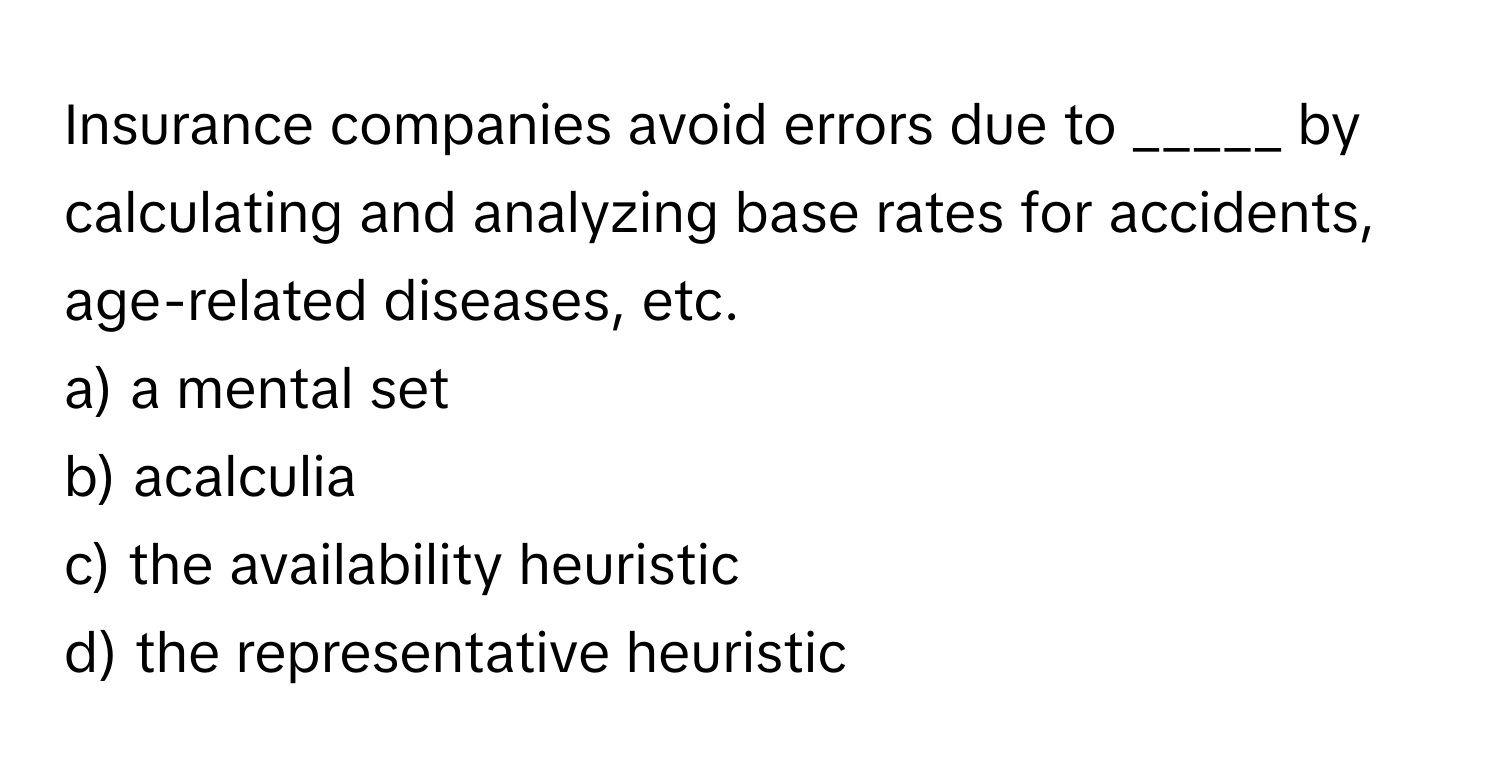 Insurance companies avoid errors due to _____ by calculating and analyzing base rates for accidents, age-related diseases, etc.

a) a mental set
b) acalculia
c) the availability heuristic
d) the representative heuristic