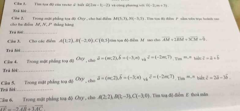 Tìm tọa độ của vectơ # biết vector u(2m-1;-2) và cùng phương với overline v(-2;m+3). 
Trã lời:_ 
Câu 2. Trong mặt phẳng tọa độ Oxy , cho hai điểm M(5;3), N(-3;5). Tìim tọa độ điểm P nằm trên trục hoành sao 
cho ba điểm M, N, P thẳng hàng 
Trã lời:_ 
Câu 3. Cho các điểm A(1;2), B(-2;0); C(0;5) tìm tọa độ điểm M sao cho vector AM+2vector BM+3vector CM=vector 0. 
Trã lời:_ 
Câu 4. Trong mặt phẳng toạ _4xO_xy , cho vector a=(m;2), vector b=(-3;n) và vector c=(-2m;7).Tim^(m,n) biết: vector c=vector a+vector b
Trả lời:_ 
Câu 5. Trong mặt phẳng toạ độ Oxy , cho vector a=(m;2), vector b=(-3;n) và vector c=(-2m;7). Tim^(m,n) biết: vector c=2vector a-3vector b. 
Trả lời:_ 
Câu 6. Trong mặt phẳng toạ độ Oxy , cho A(2;2), B(1;-3), C(-3;0). Tìm toạ độ điểm E thoả mãn
vector AF=-2vector AB+3vector AC.