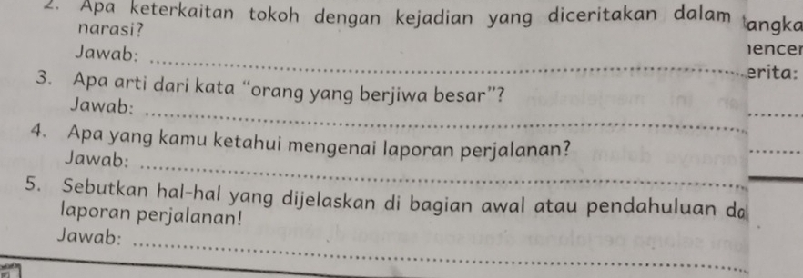 Apa keterkaitan tokoh dengan kejadian yang diceritakan dalam angka 
narasi? 
ence 
Jawab: _erita: 
3. Apa arti dari kata “orang yang berjiwa besar”? 
Jawab: 
__ 
_ 
4. Apa yang kamu ketahui mengenai laporan perjalanan? 
_ 
Jawab: 
_ 
5. Sebutkan hal-hal yang dijelaskan di bagian awal atau pendahuluan d 
laporan perjalanan! 
Jawab:_ 
_