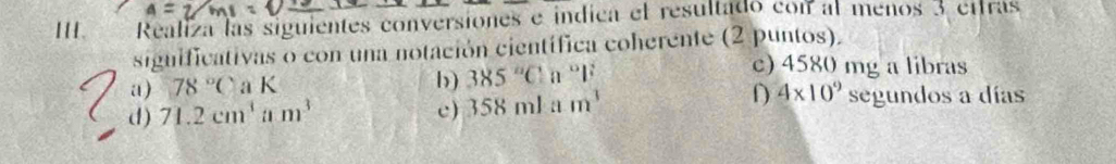 A 
HI. Realiza las siguientes conversiones e indica el resultado con al menos 3 ettras 
significativas o con una notación científica coherente (2 puntos). 
c) 4580 mg a libras 
a) 78°CaK
b) 385°C n°l^2
D 4* 10^9
d) 71.2cm^3 a1 m^3 c) 358mlam^3 segundos a días