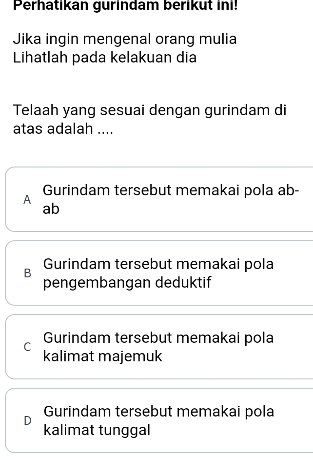 Perhatikan gurindam berikut ini!
Jika ingin mengenal orang mulia
Lihatlah pada kelakuan dia
Telaah yang sesuai dengan gurindam di
atas adalah ....
Gurindam tersebut memakai pola ab -
A
ab
Gurindam tersebut memakai pola
B
pengembangan deduktif
C Gurindam tersebut memakai pola
kalimat majemuk
D Gurindam tersebut memakai pola
kalimat tunggal