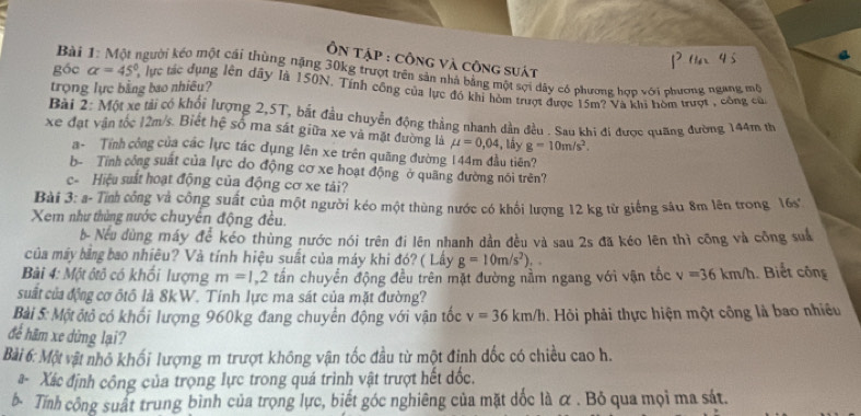 ÔN TậP : Công Và công suát
Bài 1: Một người kéo một cái thùng nặng 30kg trượt trên sản nhà bằng một sợi dây có phương hợp với phương ngang mộ
trọng lực bằng bao nhiêu?
góc alpha =45° lực tác dụng lên đây là 150N. Tính công của lực đó khi hòm trượt được 15m? Và khi hòm trượt , công củ
Bài 2: Một xe tải có khối lượng 2,5T, bắt đầu chuyển động thẳng nhanh dần đều . Sau khi đị được quãng đường 144m th
xe đạt vận tốc 12m/s. Biết hệ số ma sát giữa xe và mặt đường là mu =0,04 , lầy g=10m/s^2.
a- Tính công của các lực tác dụng lên xe trên quãng đường 144m đầu tiên?
b- 'Tính công suất của lực do động cơ xe hoạt động" ở quang đường nói trên?
c- Hiệu suất hoạt động của động cơ xe tải?
Bài 3: a- Tính công và công suất của một người kéo một thùng nước có khối lượng 12 kg từ giếng sâu 8m lên trong 16s°
Xer như thùng nước chuyển động đều.
b Nếu dùng máy để kéo thùng nước nói trên đi lên nhanh dần đều và sau 2s đã kéo lên thì công và công suấ
của máy bảng bao nhiêu? Và tính hiệu suất của máy khi đó? ( Lây g=10m/s^2)...
Bài 4: Một ôtô có khối lượng m=1, 2 tấn chuyển động đều trên mặt đường nằm ngang với vận tốc v=36km/h. Biết công
suất của động cơ ôtô là 8kW. Tính lực ma sát của mặt đường?
Bài 5: Một ôtỏ có khối lượng 960kg đang chuyển động với vận tốc v=36km/h Hỏi phải thực hiện một công là bao nhiều
để hãm xe dứng lại?
Bài 6: Một vật nhỏ khối lượng m trượt không vận tốc đầu từ một định đốc có chiều cao h.
- Xác định công của trọng lực trong quá trình vật trượt hết đốc.
b- Tính công suất trung bình của trọng lực, biết góc nghiêng của mặt dốc là α . Bỏ qua mọi ma sát.