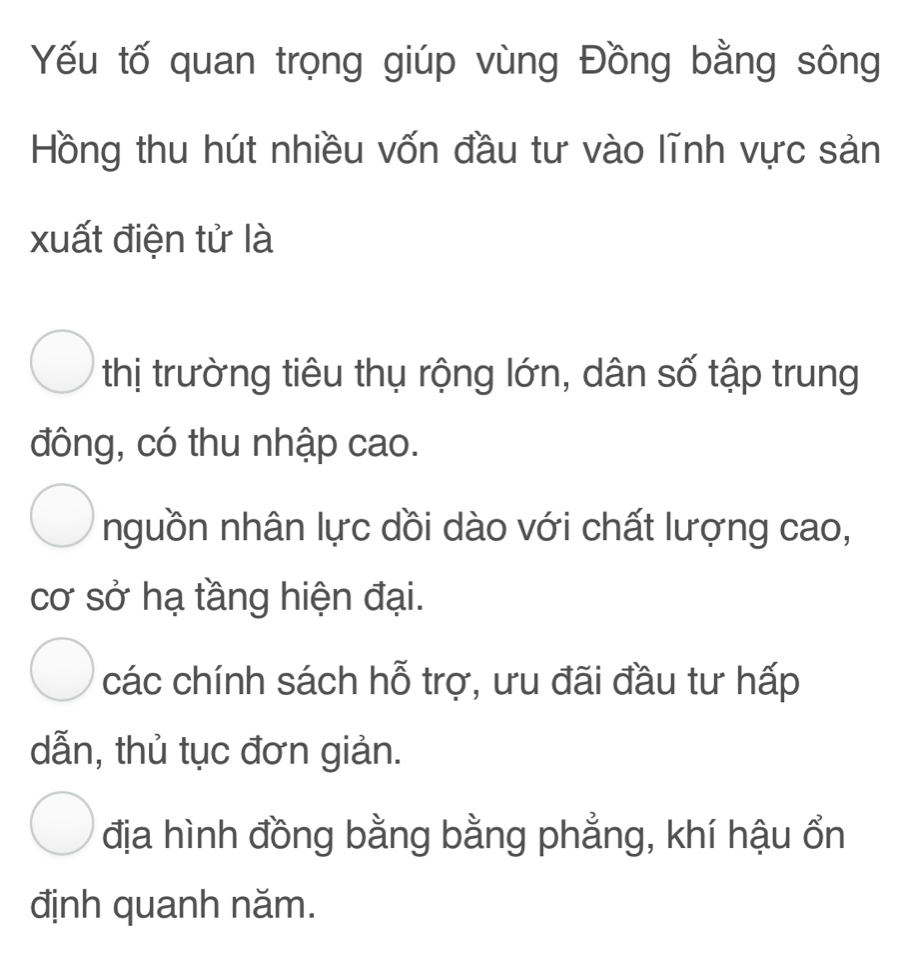 Yếu tố quan trọng giúp vùng Đồng bằng sông
Hồng thu hút nhiều vốn đầu tư vào lĩnh vực sản
xuất điện tử là
thị trường tiêu thụ rộng lớn, dân số tập trung
đông, có thu nhập cao.
nguồn nhân lực dồi dào với chất lượng cao,
cơ sở hạ tầng hiện đại.
các chính sách hỗ trợ, ưu đãi đầu tư hấp
dẫn, thủ tục đơn giản.
địa hình đồng bằng bằng phẳng, khí hậu ổn
định quanh năm.