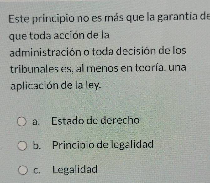 Este principio no es más que la garantía de
que toda acción de la
administración o toda decisión de los
tribunales es, al menos en teoría, una
aplicación de la ley.
a. Estado de derecho
b. Principio de legalidad
c. Legalidad