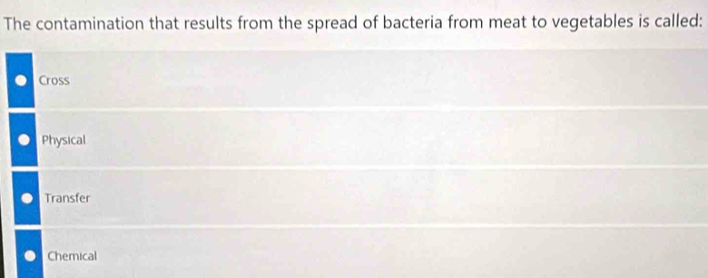 The contamination that results from the spread of bacteria from meat to vegetables is called:
Cross
Physical
Transfer
Chemical