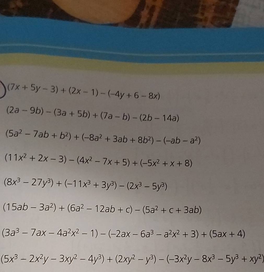 (7x+5y-3)+(2x-1)-(-4y+6-8x)
(2a-9b)-(3a+5b)+(7a-b)-(2b-14a)
(5a^2-7ab+b^2)+(-8a^2+3ab+8b^2)-(-ab-a^2)
(11x^2+2x-3)-(4x^2-7x+5)+(-5x^2+x+8)
(8x^3-27y^3)+(-11x^3+3y^3)-(2x^3-5y^3)
(15ab-3a^2)+(6a^2-12ab+c)-(5a^2+c+3ab)
(3a^3-7ax-4a^2x^2-1)-(-2ax-6a^3-a^2x^2+3)+(5ax+4)
(5x^3-2x^2y-3xy^2-4y^3)+(2xy^2-y^3)-(-3x^2y-8x^3-5y^3+xy^2)