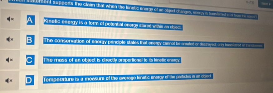 (2)
an statement supports the claim that when the kinetic energy of an objec changes, enery s transfered to or from thin st yicr
Kinetic energy is a form of potential energy stored within an object.
The conservation of energy principle states that energy cannot be created or destryed, only transferred or trans tromed
The mass of an object is directly proportional to its kinetic energy.
Temperature is a measure of the average kinetic energy of the particles in an object