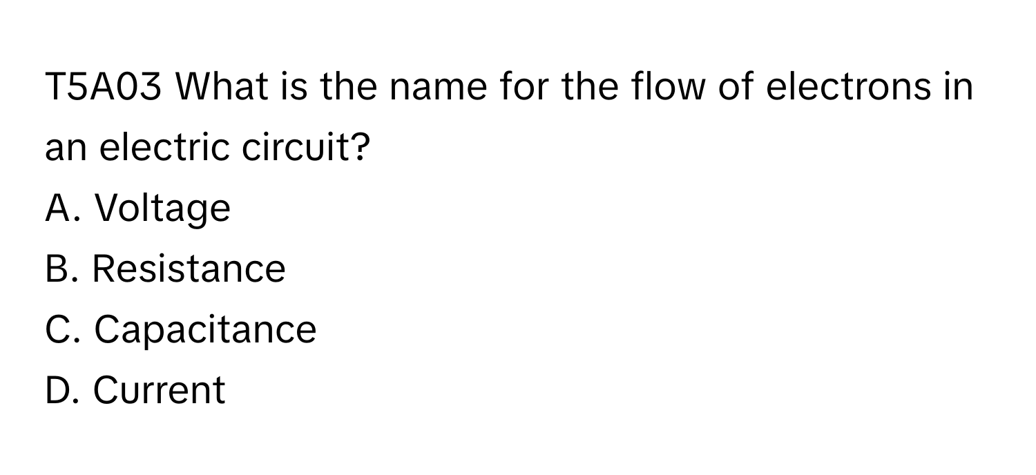 T5A03 What is the name for the flow of electrons in an electric circuit?
A. Voltage
B. Resistance
C. Capacitance
D. Current