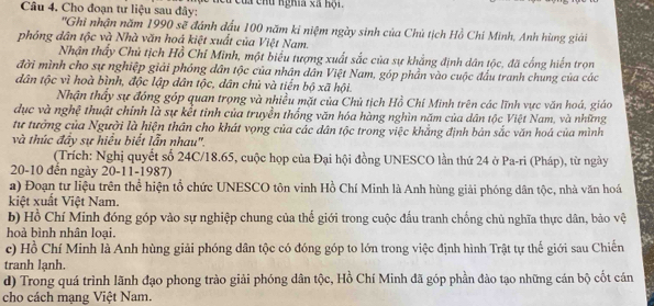 Cho đoạn tư liệu sau đây: t cu của chủ nghĩa xà hội.
''Ghi nhận năm 1990 sẽ đánh đấu 100 năm kỉ niệm ngày sinh của Chủ tịch Hồ Chí Minh, Anh hùng giải
phóng dân tộc và Nhà văn hoá kiệt xuất của Việt Nam.
Nhận thấy Chủ tịch Hồ Chí Minh, một biểu tượng xuất sắc của sự khẳng định dân tộc, đã cống hiến trọn
đời mình cho sự nghiệp giải phóng dân tộc của nhân dân Việt Nam, góp phần vào cuộc đầu tranh chung của các
dân tộc vì hoà bình, độc lập dân tộc, dân chủ và tiến bộ xã hội.
Nhận thấy sự đóng góp quan trọng và nhiều mặt của Chủ tịch Hồ Chí Minh trên các lĩnh vực văn hoá, giáo
dục và nghệ thuật chính là sự kết tinh của truyền thống văn hóa hàng nghìn năm của dân tộc Việt Nam, và những
tư tưởng của Người là hiện thân cho khát vọng của các dân tộc trong việc khẳng định bản sắc văn hoá của mình
và thúc đầy sự hiểu biết lẫn nhau''.
(Trích: Nghị quyết số 24C/18.65, cuộc họp của Đại hội đồng UNESCO lần thứ 24 ở Pa-ri (Pháp), từ ngày
20-10 đến ngày 20-11-1987)
a) Đoạn tư liệu trên thể hiện tổ chức UNESCO tôn vinh Hồ Chí Minh là Anh hùng giải phóng dân tộc, nhà văn hoá
kiệt xuất Việt Nam.
b) Hồ Chí Minh đóng góp vào sự nghiệp chung của thể giới trong cuộc đấu tranh chống chủ nghĩa thực dân, bảo vệ
hoà bình nhân loại.
c) Hồ Chí Minh là Anh hùng giải phóng dân tộc có đóng góp to lớn trong việc định hình Trật tự thế giới sau Chiến
tranh lạnh.
d) Trong quá trình lãnh đạo phong trào giải phóng dân tộc, Hồ Chí Minh đã góp phần đào tạo những cán bộ cốt cán
cho cách mạng Việt Nam.