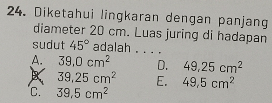 Diketahui lingkaran dengan panjang
diameter 20 cm. Luas juring di hadapan
sudut 45° adalah . . . .
A. 39, 0cm^2
D. 49, 25cm^2
39,25cm^2
E. 49,5cm^2
C. 39,5cm^2