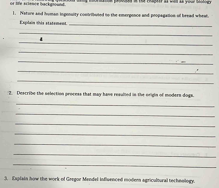 questions using information provided in the chapter as well as your biology 
or life science background. 
1. Nature and human ingenuity contributed to the emergence and propagation of bread wheat. 
Explain this statement._ 
_ 
_ 
_ 
_ 
_ 
_ 
_ 
2. Describe the selection process that may have resulted in the origin of modern dogs. 
_ 
_ 
_ 
_ 
_ 
_ 
_ 
3. Explain how the work of Gregor Mendel influenced modern agricultural technology.