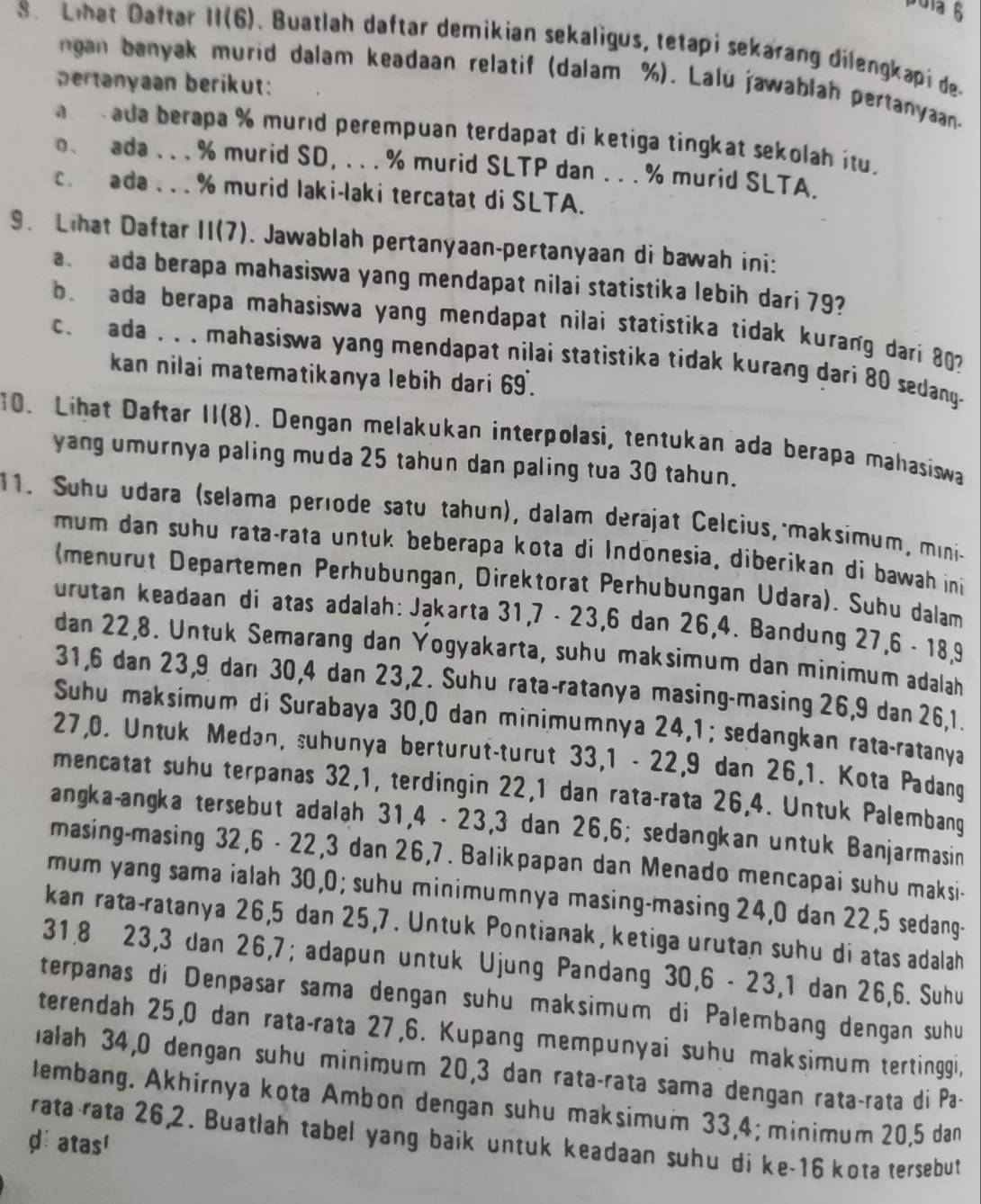 Lhat Daftar II(6). Buatlah daftar demikian sekaligus, tetapi sekarang dilengkapi de.
gan banyak murid dalam keadaan relatif (dalam %). Lalú jawablah pertanyaan.
ertanyaan berikut:
ada berapa % murıd perempuan terdapat di ketiga tingkat sekolah itu .
o. ada . . . % murid SD, . . . % murid SLTP dan . . . % murid SLTA.
c.  ada .  . . % murid laki-laki tercatat di SLTA.
9. Lhat Daftar II(7). Jawablah pertanyaan-pertanyaan di bawah ini:
ada berapa mahasiswa yang mendapat nilai statistika lebih dari 79
b. ada berapa mahasiswa yang mendapat nilai statistika tidak kurang dari 80
c. ada . . . mahasiswa yang mendapat nilai statistika tidak kurang dari 80 sedang-
kan nilai matematikanya lebih dari 69 .
10. Lihat Daftar 11(8). Dengan melakukan interpolasi, tentukan ada berapa mahasiswa
yang umurnya paling muda 25 tahun dan paling tua 30 tahun.
11. Suhu udara (selama període satu tahun), dalam derajat Celcius, maksimum, mini-
mum dan suhu rata-rata untuk beberapa kota di Indonesia, diberikan di bawah ini 
(menurut Departemen Perhübungan, Direktorat Perhubungan Udara). Suhu dalam
urutan keadaan di atas adalah: Jąkarta 31,7 - 23,6 dan 26,4. Bandung 27,6 - 18,9
dan 22,8. Untuk Semarang dan Yogyakarta, suhu maksimum dan minimum adalah
31,6 dan 23,9 dan 30,4 dan 23,2. Suhu rata-ratanya masing-masing 26,9 dan 26,1.
Suhu maksimum di Surabaya 30,0 dan minimumnya 24,1; sedangkan rata-ratanya
27,0. Untuk Medan, suhunya berturut-turut 33,1 - 22,9 dan 26,1. Kota Padang
mencatat suhu terpanas 32,1, terdingin 22,1 dan rata-rata 26,4. Untuk Palembang
angka-angka tersebut adalah 31,4 - 23,3 dan 26,6; sedangkan untuk Banjarmasin
masing-masing 32,6 - 22,3 dan 26,7. Balikpapan dan Menado mencapai suhu maksi-
mum yang sama ialah 30,0; suhu minimumnya masing-masing 24,0 dan 22,5 sedang-
kan rata-ratanya 26,5 dan 25,7. Untuk Pontianak, ketiga urutan suhu di atas adalah
31,8 23,3 dan 26,7; adapun untuk Ujung Pandang 30,6 - 23,1 dan 26,6. Suhu
terpanas di Denpasar sama dengan suhu maksimum di Palembang dengan suhu
terendah 25,0 dan rata-rata 27,6. Kupang mempunyai suhu maksimum tertinggi,
Ialah 34,0 dengan suhu minimum 20,3 dan rata-rata sama dengan rata-rata di Pa-
lembang. Akhirnya kota Ambon dengan suhu maksimum 33,4; minimum 20,5 dan
rata rata 26,2. Buatlah tabel yang baik untuk keadaan suhu di ke-16 kota tersebut
datas